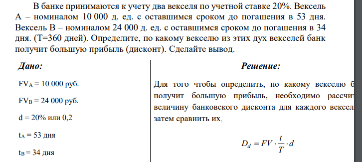  В банке принимаются к учету два векселя по учетной ставке 20%. Вексель А – номиналом 10 000 д. ед. с оставшимся сроком до погашения в 53 дня. Вексель В – номиналом 24 000 д. ед. с оставшимся сроком до погашения в 34 дня. (Т=360 дней). Определите, по какому векселю из этих дух векселей банк получит большую прибыль (дисконт). Сделайте вывод. 