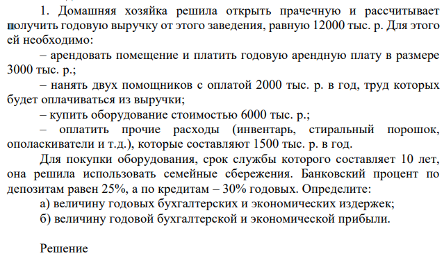 Домашняя хозяйка решила открыть прачечную и рассчитывает получить годовую выручку от этого заведения, равную 12000 тыс. р. Для этого ей необходимо: – арендовать помещение и платить годовую арендную плату в размере 3000 тыс. р.; – нанять двух помощников с оплатой 2000 тыс. р. в год, труд которых будет оплачиваться из выручки; – купить оборудование стоимостью 6000 тыс. р.; – оплатить прочие расходы (инвентарь, стиральный порошок, ополаскиватели и т.д.), которые составляют 1500 тыс. р. в год. Для покупки оборудования, срок службы которого составляет 10 лет, она решила использовать семейные сбережения. Банковский процент по депозитам равен 25%, а по кредитам – 30% годовых. Определите: а) величину годовых бухгалтерских и экономических издержек; б) величину годовой бухгалтерской и экономической прибыли. 