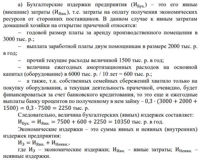 Домашняя хозяйка решила открыть прачечную и рассчитывает получить годовую выручку от этого заведения, равную 12000 тыс. р. Для этого ей необходимо: – арендовать помещение и платить годовую арендную плату в размере 3000 тыс. р.; – нанять двух помощников с оплатой 2000 тыс. р. в год, труд которых будет оплачиваться из выручки; – купить оборудование стоимостью 6000 тыс. р.; – оплатить прочие расходы (инвентарь, стиральный порошок, ополаскиватели и т.д.), которые составляют 1500 тыс. р. в год. Для покупки оборудования, срок службы которого составляет 10 лет, она решила использовать семейные сбережения. Банковский процент по депозитам равен 25%, а по кредитам – 30% годовых. Определите: а) величину годовых бухгалтерских и экономических издержек; б) величину годовой бухгалтерской и экономической прибыли. 