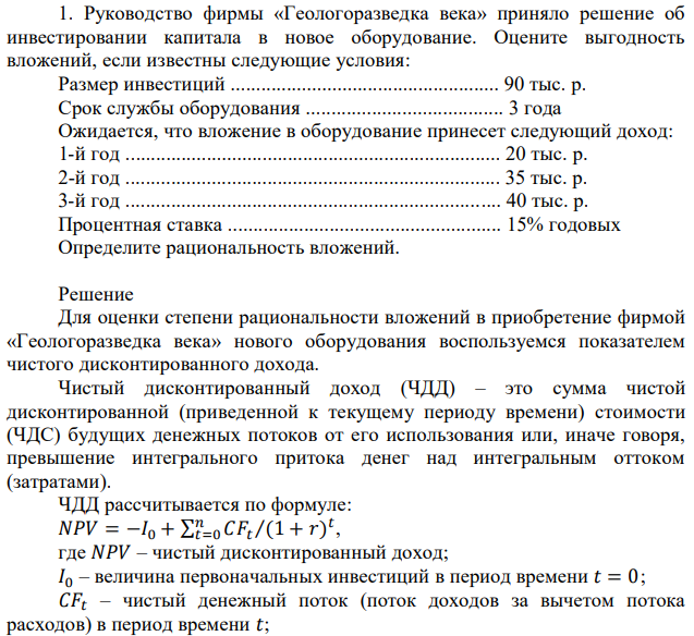 Руководство фирмы «Геологоразведка века» приняло решение об инвестировании капитала в новое оборудование. Оцените выгодность вложений, если известны следующие условия: Размер инвестиций ..................................................... 90 тыс. р. Срок службы оборудования ....................................... 3 года Ожидается, что вложение в оборудование принесет следующий доход: 1-й год .......................................................................... 20 тыс. р. 2-й год .......................................................................... 35 тыс. р. 3-й год .......................................................................... 40 тыс. р. Процентная ставка ...................................................... 15% годовых Определите рациональность вложений. 