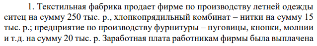 Текстильная фабрика продает фирме по производству летней одежды ситец на сумму 250 тыс. р., хлопкопрядильный комбинат – нитки на сумму 15 тыс. р.; предприятие по производству фурнитуры – пуговицы, кнопки, молнии и т.д. на сумму 20 тыс. р. Заработная плата работникам фирмы была выплачена  в сумме 200 тыс. р. Фирма произвела летние сарафаны в количестве 10 тыс. штук и реализовала их по цене 120 р. за сарафан, получив прибыль в размере 450 тыс. р. Определите величину добавленной стоимости, созданной данной фирмой. 