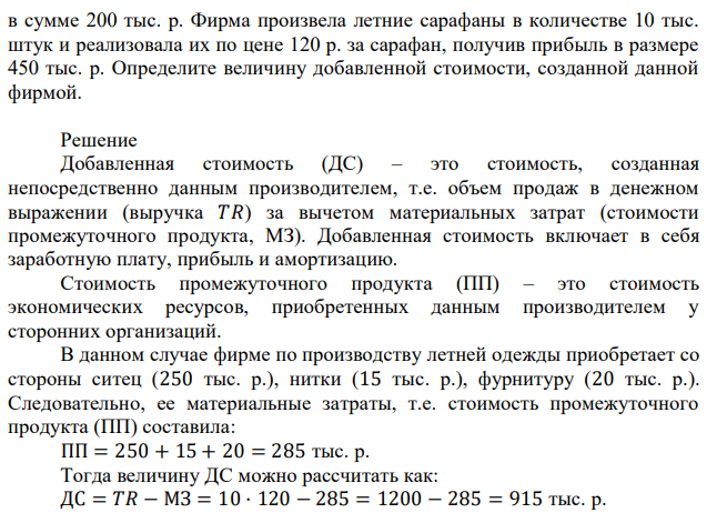 Текстильная фабрика продает фирме по производству летней одежды ситец на сумму 250 тыс. р., хлопкопрядильный комбинат – нитки на сумму 15 тыс. р.; предприятие по производству фурнитуры – пуговицы, кнопки, молнии и т.д. на сумму 20 тыс. р. Заработная плата работникам фирмы была выплачена  в сумме 200 тыс. р. Фирма произвела летние сарафаны в количестве 10 тыс. штук и реализовала их по цене 120 р. за сарафан, получив прибыль в размере 450 тыс. р. Определите величину добавленной стоимости, созданной данной фирмой. 