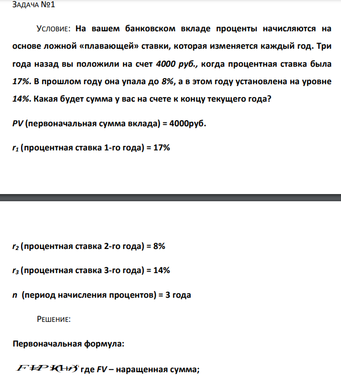  На вашем банковском вкладе проценты начисляются на основе ложной «плавающей» ставки, которая изменяется каждый год. Три года назад вы положили на счет 4000 руб., когда процентная ставка была 17%. В прошлом году она упала до 8%, а в этом году установлена на уровне 14%. Какая будет сумма у вас на счете к концу текущего года? PV (первоначальная сумма вклада) = 4000руб. r1 (процентная ставка 1-го года) = 17% r2 (процентная ставка 2-го года) = 8% r3 (процентная ставка 3-го года) = 14% n (период начисления процентов) = 3 года 