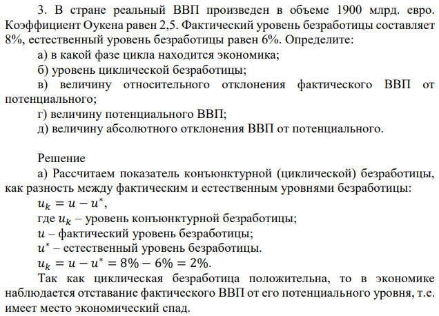 В стране реальный ВВП произведен в объеме 1900 млрд. евро. Коэффициент Оукена равен 2,5. Фактический уровень безработицы составляет 8%, естественный уровень безработицы равен 6%. Определите: а) в какой фазе цикла находится экономика; б) уровень циклической безработицы; в) величину относительного отклонения фактического ВВП от потенциального; г) величину потенциального ВВП; д) величину абсолютного отклонения ВВП от потенциального. 