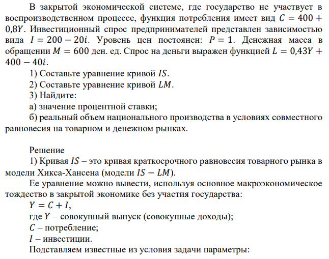 В закрытой экономической системе, где государство не участвует в воспроизводственном процессе, функция потребления имеет вид 𝐶 = 400 + 0,8𝑌. Инвестиционный спрос предпринимателей представлен зависимостью вида 𝐼 = 200 − 20𝑖. Уровень цен постоянен: 𝑃 = 1. Денежная масса в обращении 𝑀 = 600 ден. ед. Спрос на деньги выражен функцией 𝐿 = 0,43𝑌 + 400 − 40𝑖. 1) Составьте уравнение кривой 𝐼𝑆. 2) Составьте уравнение кривой 𝐿𝑀. 3) Найдите: а) значение процентной ставки; б) реальный объем национального производства в условиях совместного равновесия на товарном и денежном рынках. 