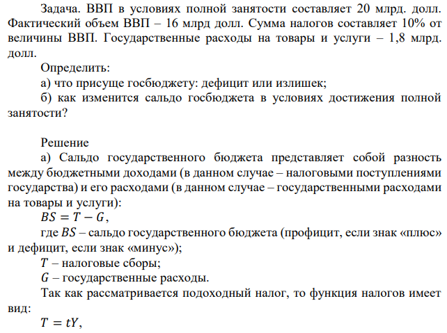 ВВП в условиях полной занятости составляет 20 млрд. долл. Фактический объем ВВП – 16 млрд долл. Сумма налогов составляет 10% от величины ВВП. Государственные расходы на товары и услуги – 1,8 млрд. долл. Определить: а) что присуще госбюджету: дефицит или излишек; б) как изменится сальдо госбюджета в условиях достижения полной занятости? 