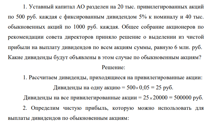  Уставный капитал АО разделен на 20 тыс. привилегированных акций по 500 руб. каждая с фиксированным дивидендом 5% к номиналу и 40 тыс. обыкновенных акций по 1000 руб. каждая. Общее собрание акционеров по рекомендации совета директоров приняло решение о выделении из чистой прибыли на выплату дивидендов по всем акциям суммы, равную 6 млн. руб. Какие дивиденды будут объявлены в этом случае по обыкновенным акциям? 