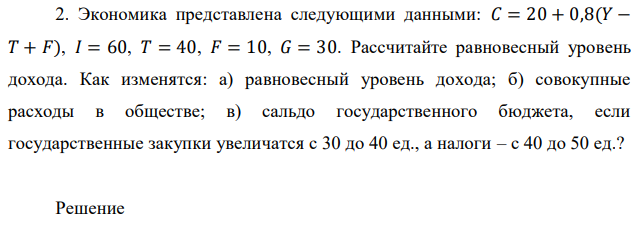 Экономика представлена следующими данными: 𝐶 = 20 + 0,8(𝑌 − 𝑇 + 𝐹), 𝐼 = 60, 𝑇 = 40, 𝐹 = 10, 𝐺 = 30. Рассчитайте равновесный уровень дохода. Как изменятся: а) равновесный уровень дохода; б) совокупные расходы в обществе; в) сальдо государственного бюджета, если государственные закупки увеличатся с 30 до 40 ед., а налоги – с 40 до 50 ед.? 