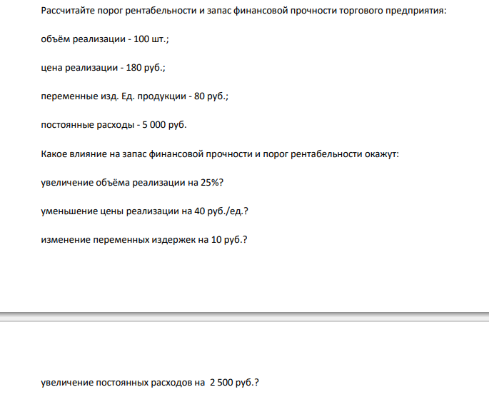  Рассчитайте порог рентабельности и запас финансовой прочности торгового предприятия: объём реализации - 100 шт.; цена реализации - 180 руб.; переменные изд. Ед. продукции - 80 руб.; постоянные расходы - 5 000 руб. Какое влияние на запас финансовой прочности и порог рентабельности окажут: увеличение объёма реализации на 25%? уменьшение цены реализации на 40 руб./ед.? изменение переменных издержек на 10 руб.? увеличение постоянных расходов на 2 500 руб.? 