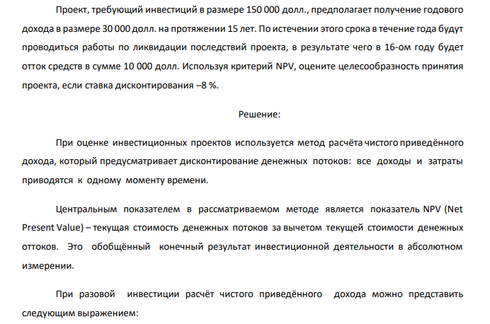  Проект, требующий инвестиций в размере 150 000 долл., предполагает получение годового дохода в размере 30 000 долл. на протяжении 15 лет. По истечении этого срока в течение года будут проводиться работы по ликвидации последствий проекта, в результате чего в 16-ом году будет отток средств в сумме 10 000 долл. Используя критерий NPV, оцените целесообразность принятия проекта, если ставка дисконтирования –8 %. 