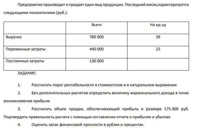  Предприятие производит и продает один вид продукции. Последний месяц характеризуется следующими показателями (руб.): Всего На ед-цу Выручка 780 000 39 Переменные затраты 440 000 22 Постоянные затраты 130 000 ЗАДАНИЕ: 1. Рассчитать порог рентабельности в стоимостном и в натуральном выражении 2. Без дополнительных расчетов определить величину маржинального дохода в точке возникновения прибыли 3. Рассчитать объем продаж, обеспечивающий прибыль в размере 175 000 руб. Подтвердить правильность расчета с помощью составления отчета о прибылях и убытках 4. Оценить запас финансовой прочности в рублях и процентах. 