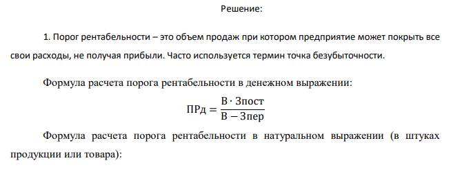  Предприятие производит и продает один вид продукции. Последний месяц характеризуется следующими показателями (руб.): Всего На ед-цу Выручка 780 000 39 Переменные затраты 440 000 22 Постоянные затраты 130 000 ЗАДАНИЕ: 1. Рассчитать порог рентабельности в стоимостном и в натуральном выражении 2. Без дополнительных расчетов определить величину маржинального дохода в точке возникновения прибыли 3. Рассчитать объем продаж, обеспечивающий прибыль в размере 175 000 руб. Подтвердить правильность расчета с помощью составления отчета о прибылях и убытках 4. Оценить запас финансовой прочности в рублях и процентах. 