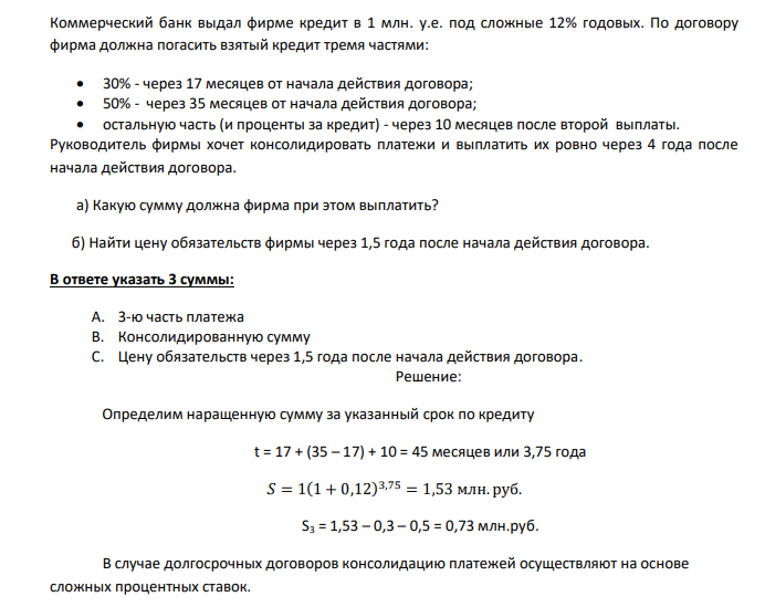  Коммерческий банк выдал фирме кредит в 1 млн. у.е. под сложные 12% годовых. По договору фирма должна погасить взятый кредит тремя частями:  30% - через 17 месяцев от начала действия договора;  50% - через 35 месяцев от начала действия договора;  остальную часть (и проценты за кредит) - через 10 месяцев после второй выплаты. Руководитель фирмы хочет консолидировать платежи и выплатить их ровно через 4 года после начала действия договора. а) Какую сумму должна фирма при этом выплатить?  б) Найти цену обязательств фирмы через 1,5 года после начала действия договора. 