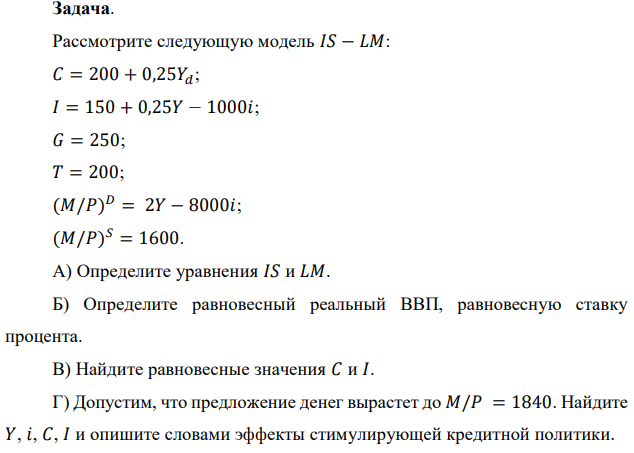 Рассмотрите следующую модель 𝐼𝑆 − 𝐿𝑀: 𝐶 = 200 + 0,25𝑌𝑑; 𝐼 = 150 + 0,25𝑌 − 1000𝑖; 𝐺 = 250; 𝑇 = 200; (𝑀/𝑃) 𝐷 = 2𝑌 − 8000𝑖; (𝑀/𝑃) 𝑆 = 1600. А) Определите уравнения 𝐼𝑆 и 𝐿𝑀. Б) Определите равновесный реальный ВВП, равновесную ставку процента. В) Найдите равновесные значения 𝐶 и 𝐼. Г) Допустим, что предложение денег вырастет до 𝑀/𝑃 = 1840. Найдите 𝑌, 𝑖, 𝐶, 𝐼 и опишите словами эффекты стимулирующей кредитной политики. Д) Предположим, что M/P равно первоначальной величине 1600. Теперь допустим, что государственные расходы вырастут до 400. Объясните влияние стимулирующей фискальной политики на 𝑌, 𝐼 и 𝐶.