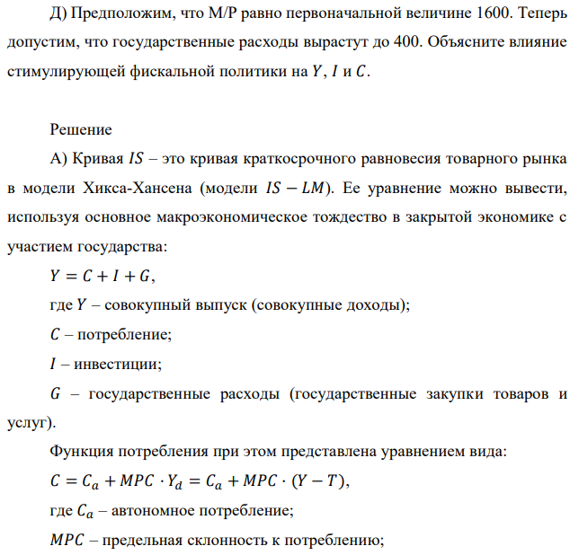 Рассмотрите следующую модель 𝐼𝑆 − 𝐿𝑀: 𝐶 = 200 + 0,25𝑌𝑑; 𝐼 = 150 + 0,25𝑌 − 1000𝑖; 𝐺 = 250; 𝑇 = 200; (𝑀/𝑃) 𝐷 = 2𝑌 − 8000𝑖; (𝑀/𝑃) 𝑆 = 1600. А) Определите уравнения 𝐼𝑆 и 𝐿𝑀. Б) Определите равновесный реальный ВВП, равновесную ставку процента. В) Найдите равновесные значения 𝐶 и 𝐼. Г) Допустим, что предложение денег вырастет до 𝑀/𝑃 = 1840. Найдите 𝑌, 𝑖, 𝐶, 𝐼 и опишите словами эффекты стимулирующей кредитной политики. Д) Предположим, что M/P равно первоначальной величине 1600. Теперь допустим, что государственные расходы вырастут до 400. Объясните влияние стимулирующей фискальной политики на 𝑌, 𝐼 и 𝐶.