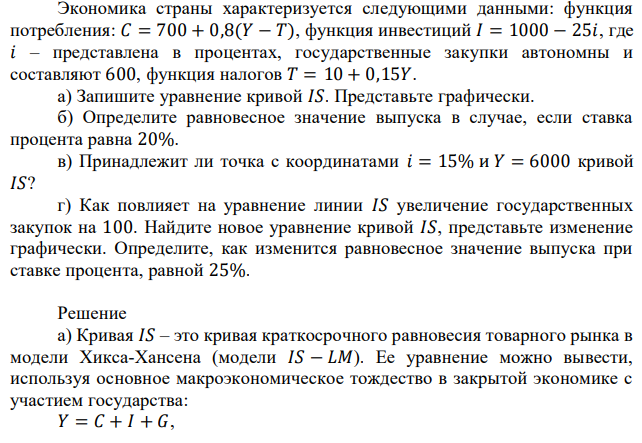 Экономика страны характеризуется следующими данными: функция потребления: 𝐶 = 700 + 0,8(𝑌 − 𝑇), функция инвестиций 𝐼 = 1000 − 25𝑖, где 𝑖 – представлена в процентах, государственные закупки автономны и составляют 600, функция налогов 𝑇 = 10 + 0,15𝑌. а) Запишите уравнение кривой 𝐼𝑆. Представьте графически. б) Определите равновесное значение выпуска в случае, если ставка процента равна 20%. в) Принадлежит ли точка с координатами 𝑖 = 15% и 𝑌 = 6000 кривой 𝐼𝑆? г) Как повлияет на уравнение линии 𝐼𝑆 увеличение государственных закупок на 100. Найдите новое уравнение кривой 𝐼𝑆, представьте изменение графически. Определите, как изменится равновесное значение выпуска при ставке процента, равной 25%. 