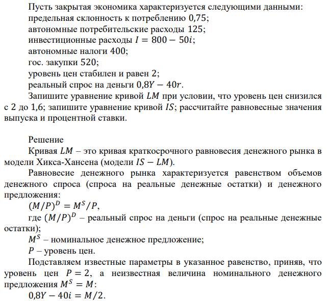 Пусть закрытая экономика характеризуется следующими данными: предельная склонность к потреблению 0,75; автономные потребительские расходы 125; инвестиционные расходы 𝐼 = 800 − 50𝑖; автономные налоги 400; гос. закупки 520; уровень цен стабилен и равен 2; реальный спрос на деньги 0,8𝑌 − 40𝑟. Запишите уравнение кривой 𝐿𝑀 при условии, что уровень цен снизился с 2 до 1,6; запишите уравнение кривой 𝐼𝑆; рассчитайте равновесные значения выпуска и процентной ставки. 