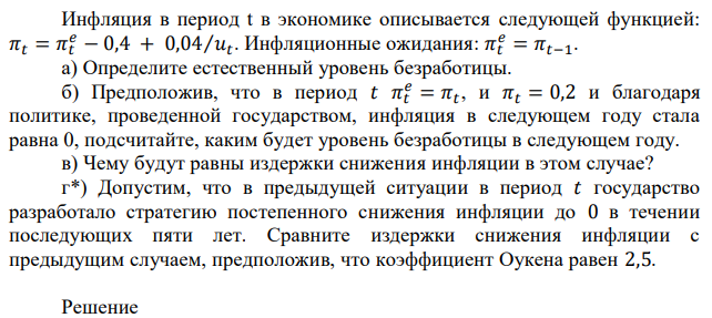 Инфляция в период t в экономике описывается следующей функцией: 𝜋𝑡 = 𝜋𝑡 𝑒 − 0,4 + 0,04⁄𝑢𝑡 . Инфляционные ожидания: 𝜋𝑡 𝑒 = 𝜋𝑡−1. а) Определите естественный уровень безработицы. б) Предположив, что в период 𝑡 𝜋𝑡 𝑒 = 𝜋𝑡 , и 𝜋𝑡 = 0,2 и благодаря политике, проведенной государством, инфляция в следующем году стала равна 0, подсчитайте, каким будет уровень безработицы в следующем году. в) Чему будут равны издержки снижения инфляции в этом случае? г*) Допустим, что в предыдущей ситуации в период 𝑡 государство разработало стратегию постепенного снижения инфляции до 0 в течении последующих пяти лет. Сравните издержки снижения инфляции с предыдущим случаем, предположив, что коэффициент Оукена равен 2,5. 