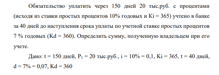 Обязательство уплатить через 150 дней 20 тыс.руб. с процентами (исходя из ставки простых процентов 10% годовых и Кi = 365) учтено в банке за 40 дней до наступления срока уплаты по учетной ставке простых процентов 7 % годовых (Kd = 360). Определить сумму, полученную владельцем при его учете.