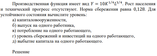 Производственная функция имеет вид 𝑌 = 10𝐾 1⁄4𝐿 3⁄4 . Рост населения и технический прогресс отсутствуют. Норма сбережения равна 0,128. Для устойчивого состояния вычислите уровень: а) капиталовооруженности, б) выпуск на одного работника, в) потребление на одного работающего, г) уровень сбережений и инвестиций на одного работающего, д) выбытие капитала на одного работающего. 