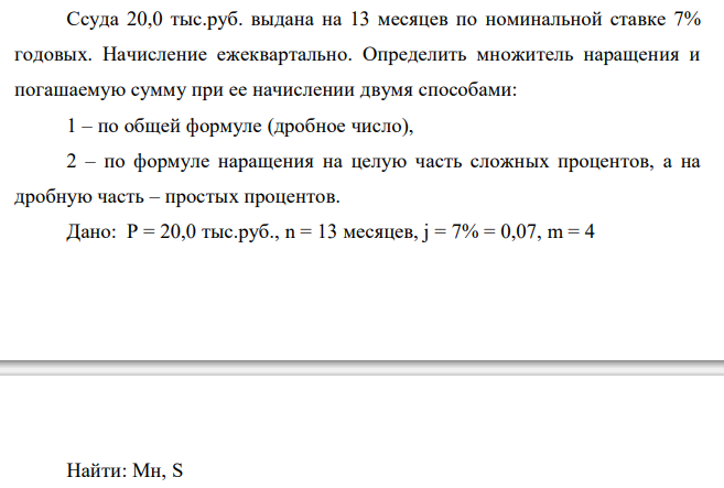  Ссуда 20,0 тыс.руб. выдана на 13 месяцев по номинальной ставке 7% годовых. Начисление ежеквартально. Определить множитель наращения и погашаемую сумму при ее начислении двумя способами: 1 – по общей формуле (дробное число), 2 – по формуле наращения на целую часть сложных процентов, а на дробную часть – простых процентов.  