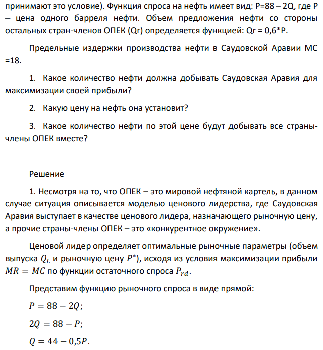 Предположим, что Саудовская Аравия, лидер ОПЕК, соглашается с тем, что остальные страны-члены ОПЕК могут продавать любое количество нефти, но по цене, которую она устанавливает (страны ОПЕК  принимают это условие). Функция спроса на нефть имеет вид: P=88 – 2Q, где Р – цена одного барреля нефти. Объем предложения нефти со стороны остальных стран-членов ОПЕК (Qr) определяется функцией: Qr = 0,6*Р. Предельные издержки производства нефти в Саудовской Аравии МС =18. 1. Какое количество нефти должна добывать Саудовская Аравия для максимизации своей прибыли? 2. Какую цену на нефть она установит? 3. Какое количество нефти по этой цене будут добывать все странычлены ОПЕК вместе? 