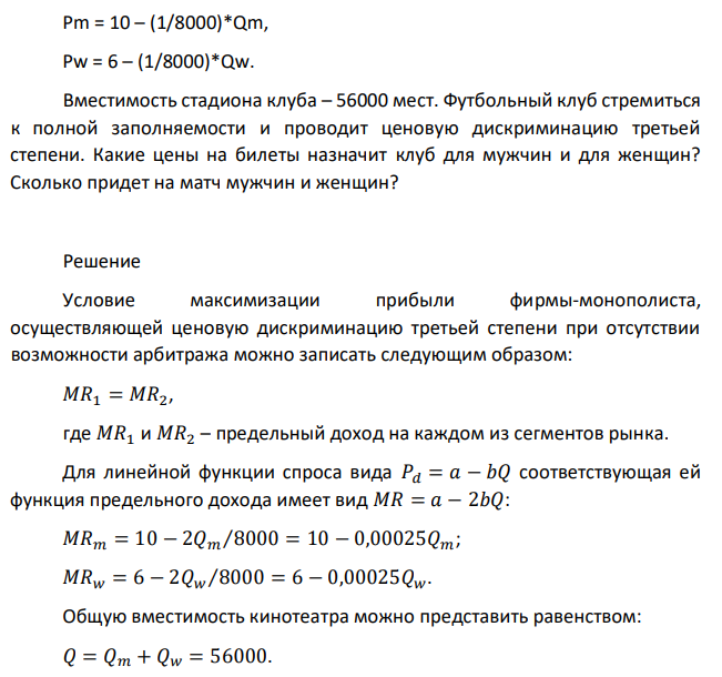 Кривые спроса на билеты местного футбольного клуба для различных категорий болельщиков (мужчины – М и женщины – W) имеют, соответственно, вид: Pm = 10 – (1/8000)*Qm, Pw = 6 – (1/8000)*Qw. Вместимость стадиона клуба – 56000 мест. Футбольный клуб стремиться к полной заполняемости и проводит ценовую дискриминацию третьей степени. Какие цены на билеты назначит клуб для мужчин и для женщин? Сколько придет на матч мужчин и женщин? 