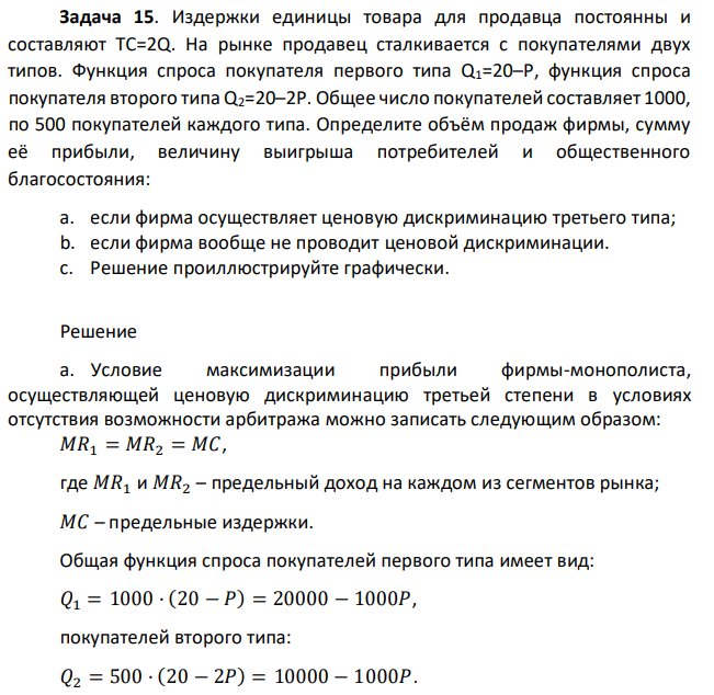 Издержки единицы товара для продавца постоянны и составляют ТС=2Q. На рынке продавец сталкивается с покупателями двух типов. Функция спроса покупателя первого типа Q1=20–P, функция спроса покупателя второго типа Q2=20–2P. Общее число покупателей составляет 1000, по 500 покупателей каждого типа. Определите объём продаж фирмы, сумму её прибыли, величину выигрыша потребителей и общественного благосостояния: a. если фирма осуществляет ценовую дискриминацию третьего типа; b. если фирма вообще не проводит ценовой дискриминации. c. Решение проиллюстрируйте графически. 