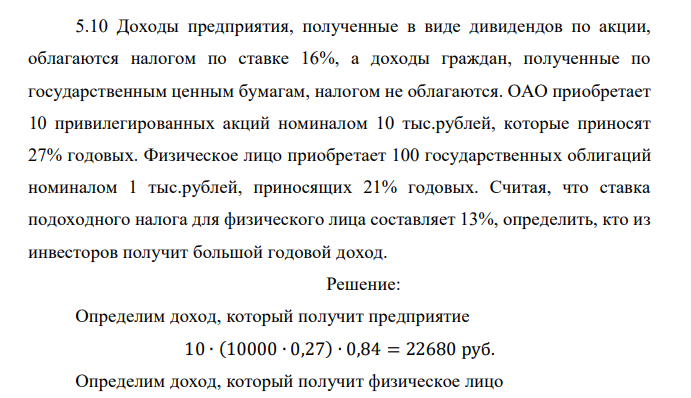  Доходы предприятия, полученные в виде дивидендов по акции, облагаются налогом по ставке 16%, а доходы граждан, полученные по государственным ценным бумагам, налогом не облагаются. ОАО приобретает 10 привилегированных акций номиналом 10 тыс.рублей, которые приносят 27% годовых. Физическое лицо приобретает 100 государственных облигаций номиналом 1 тыс.рублей, приносящих 21% годовых. Считая, что ставка подоходного налога для физического лица составляет 13%, определить, кто из инвесторов получит большой годовой доход. 