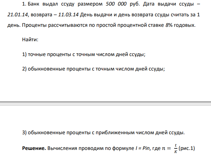  Банк выдал ссуду размером 500 000 руб. Дата выдачи ссуды – 21.01.14, возврата – 11.03.14 День выдачи и день возврата ссуды считать за 1 день. Проценты рассчитываются по простой процентной ставке 8% годовых. Найти: 1) точные проценты с точным числом дней ссуды; 2) обыкновенные проценты с точным числом дней ссуды; 3) обыкновенные проценты с приближенным числом дней ссуды. 