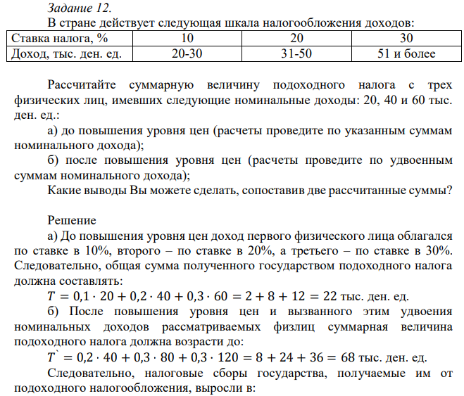 В стране действует следующая шкала налогообложения доходов: Ставка налога, % 10 20 30 Доход, тыс. ден. ед. 20-30 31-50 51 и более Рассчитайте суммарную величину подоходного налога с трех физических лиц, имевших следующие номинальные доходы: 20, 40 и 60 тыс. ден. ед.: а) до повышения уровня цен (расчеты проведите по указанным суммам номинального дохода); б) после повышения уровня цен (расчеты проведите по удвоенным суммам номинального дохода); Какие выводы Вы можете сделать, сопоставив две рассчитанные суммы? 