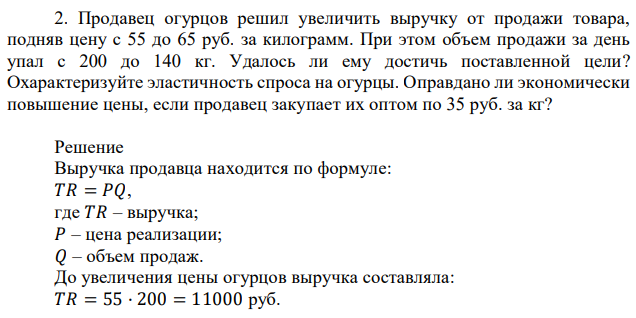 Продавец огурцов решил увеличить выручку от продажи товара, подняв цену с 55 до 65 руб. за килограмм. При этом объем продажи за день упал с 200 до 140 кг. Удалось ли ему достичь поставленной цели? Охарактеризуйте эластичность спроса на огурцы. Оправдано ли экономически повышение цены, если продавец закупает их оптом по 35 руб. за кг? 