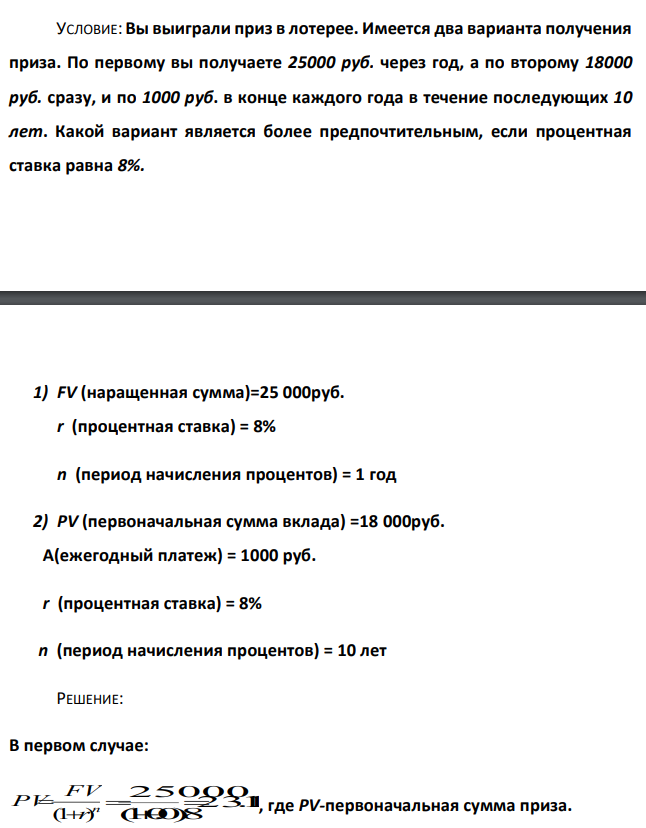  Вы выиграли приз в лотерее. Имеется два варианта получения приза. По первому вы получаете 25000 руб. через год, а по второму 18000 руб. сразу, и по 1000 руб. в конце каждого года в течение последующих 10 лет. Какой вариант является более предпочтительным, если процентная ставка равна 8%.  1) FV (наращенная сумма)=25 000руб. r (процентная ставка) = 8% n (период начисления процентов) = 1 год 2) PV (первоначальная сумма вклада) =18 000руб.  A(ежегодный платеж) = 1000 руб.  r (процентная ставка) = 8%  n (период начисления процентов) = 10 лет 