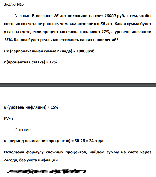  В возрасте 26 лет положили на счет 18000 руб. с тем, чтобы снять их со счета не раньше, чем вам исполнится 50 лет. Какая сумма будет у вас на счете, если процентная ставка составляет 17%, а уровень инфляции 15%. Какова будет реальная стоимость ваших накоплений? PV (первоначальная сумма вклада) = 18000руб. r (процентная ставка) = 17% к (уровень инфляции) = 15% FV - ? 