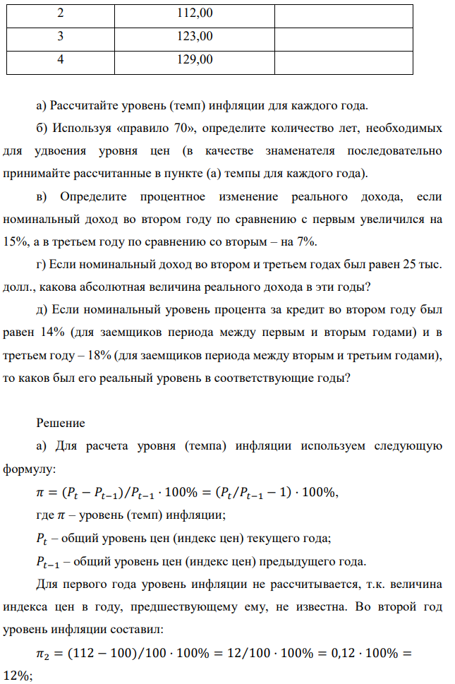 В таблице приведены индексы цен по годам: Год Индекс цен Уровень инфляции, % 1 100,00 2 112,00 3 123,00 4 129,00 а) Рассчитайте уровень (темп) инфляции для каждого года. б) Используя «правило 70», определите количество лет, необходимых для удвоения уровня цен (в качестве знаменателя последовательно принимайте рассчитанные в пункте (а) темпы для каждого года). в) Определите процентное изменение реального дохода, если номинальный доход во втором году по сравнению с первым увеличился на 15%, а в третьем году по сравнению со вторым – на 7%. г) Если номинальный доход во втором и третьем годах был равен 25 тыс. долл., какова абсолютная величина реального дохода в эти годы? д) Если номинальный уровень процента за кредит во втором году был равен 14% (для заемщиков периода между первым и вторым годами) и в третьем году – 18% (для заемщиков периода между вторым и третьим годами), то каков был его реальный уровень в соответствующие годы? 