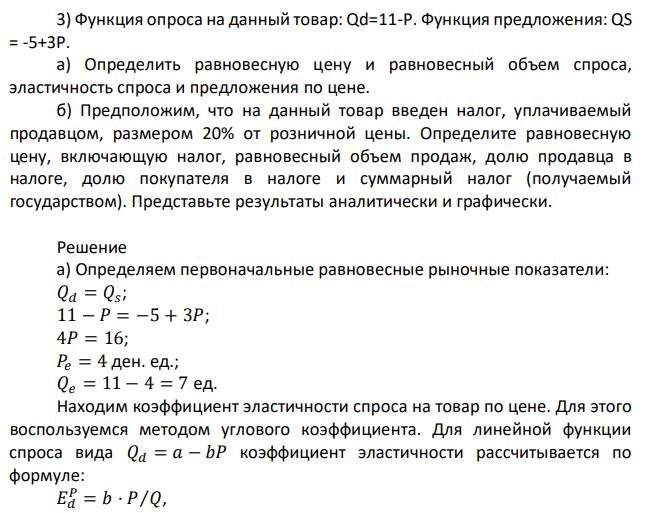 Функция опроса на данный товар: Qd=11-P. Функция предложения: QS = -5+3Р. а) Определить равновесную цену и равновесный объем спроса, эластичность спроса и предложения по цене. б) Предположим, что на данный товар введен налог, уплачиваемый продавцом, размером 20% от розничной цены. Определите равновесную цену, включающую налог, равновесный объем продаж, долю продавца в налоге, долю покупателя в налоге и суммарный налог (получаемый государством). Представьте результаты аналитически и графически. 