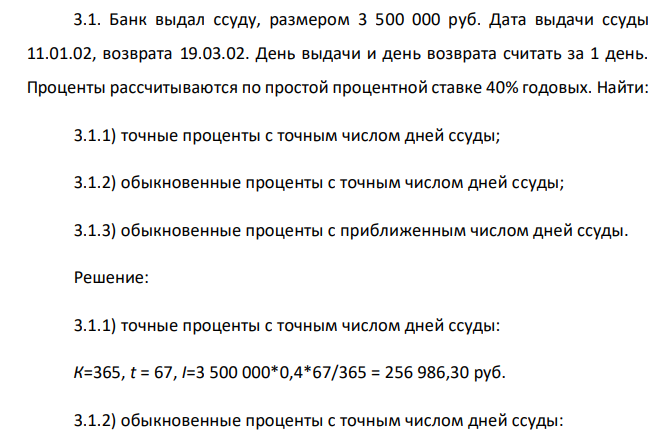 Банк выдал ссуду, размером 3 500 000 руб. Дата выдачи ссуды 11.01.02, возврата 19.03.02. День выдачи и день возврата считать за 1 день. Проценты рассчитываются по простой процентной ставке 40% годовых. Найти: 3.1.1) точные проценты с точным числом дней ссуды; 3.1.2) обыкновенные проценты с точным числом дней ссуды; 3.1.3) обыкновенные проценты с приближенным числом дней ссуды.