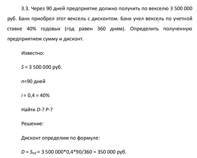  Через 90 дней предприятие должно получить по векселю 3 500 000 руб. Банк приобрел этот вексель с дисконтом. Банк учел вексель по учетной ставке 40% годовых (год равен 360 дням). Определить полученную предприятием сумму и дисконт. Известно: S = 3 500 000 руб. n=90 дней i = 0,4 = 40% Найти D-? P-? 