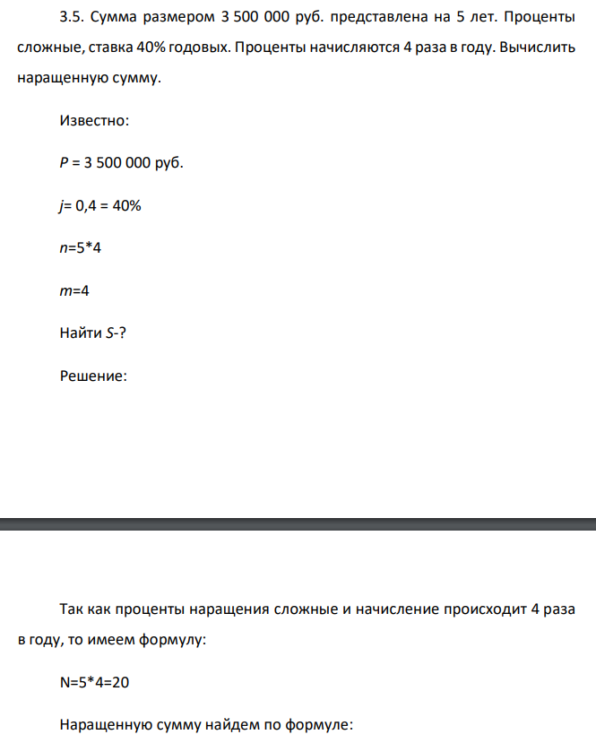  Сумма размером 3 500 000 руб. представлена на 5 лет. Проценты сложные, ставка 40% годовых. Проценты начисляются 4 раза в году. Вычислить наращенную сумму.  Известно: Р = 3 500 000 руб. j= 0,4 = 40% n=5*4 m=4 Найти S-? 