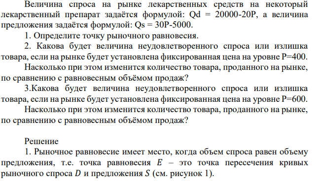 Величина спроса на рынке лекарственных средств на некоторый лекарственный препарат задаётся формулой: Qd = 20000-20P, а величина предложения задаётся формулой: Qs = 30P-5000. 1. Определите точку рыночного равновесия. 2. Какова будет величина неудовлетворенного спроса или излишка товара, если на рынке будет установлена фиксированная цена на уровне Р=400. Насколько при этом изменится количество товара, проданного на рынке, по сравнению с равновесным объёмом продаж? 3.Какова будет величина неудовлетворенного спроса или излишка товара, если на рынке будет установлена фиксированная цена на уровне Р=600. Насколько при этом изменится количество товара, проданного на рынке, по сравнению с равновесным объёмом продаж? 