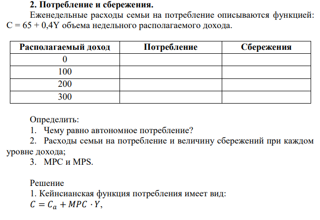 Еженедельные расходы семьи на потребление описываются функцией: С = 65 + 0,4Y объема недельного располагаемого дохода. Располагаемый доход Потребление Сбережения 0 100 200 300 Определить: 1. Чему равно автономное потребление? 2. Расходы семьи на потребление и величину сбережений при каждом уровне дохода; 3. МРС и MPS. 