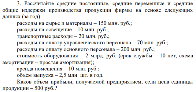 Рассчитайте средние постоянные, средние переменные и средние общие издержки производства продукции фирмы на основе следующих данных (за год): расходы на сырье и материалы – 150 млн. руб.; расходы на освещение – 10 млн. руб.; транспортные расходы – 20 млн. руб.; расходы на оплату управленческого персонала – 70 млн. руб.; расходы на оплату основного персонала – 200 млн. руб.; стоимость оборудования – 2 млрд. руб. (срок службы – 10 лет, схема амортизации – простая амортизация); аренда помещения – 10 млн. руб.; объем выпуска – 2,5 млн. шт. в год. Каков объем прибыли, получаемой предприятием, если цена единицы продукции – 500 руб.? 