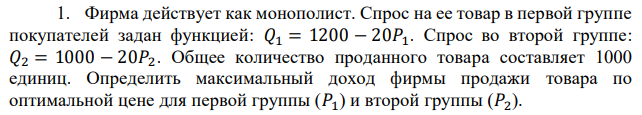 Фирма действует как монополист. Спрос на ее товар в первой группе покупателей задан функцией: 𝑄1 = 1200 − 20𝑃1. Спрос во второй группе: 𝑄2 = 1000 − 20𝑃2. Общее количество проданного товара составляет 1000 единиц. Определить максимальный доход фирмы продажи товара по оптимальной цене для первой группы (𝑃1) и второй группы (𝑃2). 