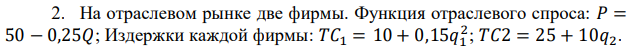 На отраслевом рынке две фирмы. Функция отраслевого спроса: 𝑃 = 50 − 0,25𝑄; Издержки каждой фирмы: 𝑇𝐶1 = 10 + 0,15𝑞1 2 ; 𝑇𝐶2 = 25 + 10𝑞2. Определить совокупную прибыль обеих фирм, если эти фирмы будут вести себя в соответствии с предпосылками: 1) модели Курно; 2) модели Штакельберга (лидер – фирма 1); 3) модели Штакельберга (лидер – фирма 2); 4) модели картеля. 