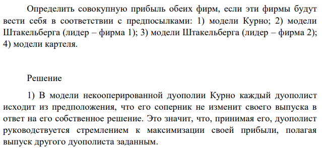 На отраслевом рынке две фирмы. Функция отраслевого спроса: 𝑃 = 50 − 0,25𝑄; Издержки каждой фирмы: 𝑇𝐶1 = 10 + 0,15𝑞1 2 ; 𝑇𝐶2 = 25 + 10𝑞2. Определить совокупную прибыль обеих фирм, если эти фирмы будут вести себя в соответствии с предпосылками: 1) модели Курно; 2) модели Штакельберга (лидер – фирма 1); 3) модели Штакельберга (лидер – фирма 2); 4) модели картеля. 