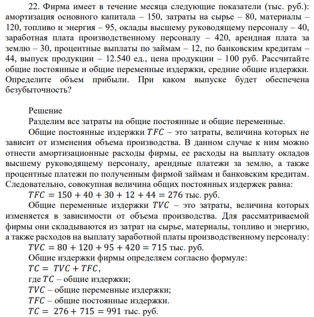 Фирма имеет в течение месяца следующие показатели (тыс. руб.): амортизация основного капитала – 150, затраты на сырье – 80, материалы – 120, топливо и энергия – 95, оклады высшему руководящему персоналу – 40, заработная плата производственному персоналу – 420, арендная плата за землю – 30, процентные выплаты по займам – 12, по банковским кредитам – 44, выпуск продукции – 12.540 ед., цена продукции – 100 руб. Рассчитайте общие постоянные и общие переменные издержки, средние общие издержки. Определите объем прибыли. При каком выпуске будет обеспечена безубыточность? 