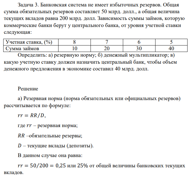 Банковская система не имеет избыточных резервов. Общая сумма обязательных резервов составляет 50 млрд. долл., а общая величина текущих вкладов равна 200 млрд. долл. Зависимость суммы займов, которую коммерческие банки берут у центрального банка, от уровня учетной ставки следующая: Учетная ставка, (%) 8 7 6 5 Сумма займов 10 20 30 40 Определить: а) резервную норму; б) денежный мультипликатор; в) какую учетную ставку должен назначить центральный банк, чтобы объем денежного предложения в экономике составил 40 млрд. долл. 