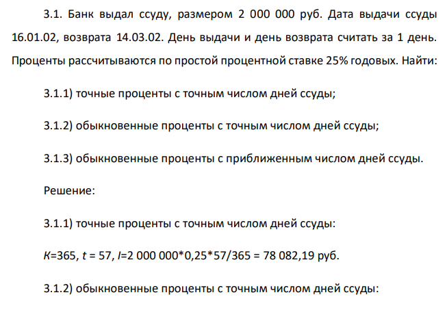  Банк выдал ссуду, размером 2 000 000 руб. Дата выдачи ссуды 16.01.02, возврата 14.03.02. День выдачи и день возврата считать за 1 день. Проценты рассчитываются по простой процентной ставке 25% годовых. Найти: 3.1.1) точные проценты с точным числом дней ссуды; 3.1.2) обыкновенные проценты с точным числом дней ссуды; 3.1.3) обыкновенные проценты с приближенным числом дней ссуды. 