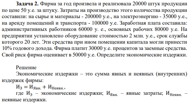 Фирма за год произвела и реализовала 20000 штук продукции по цене 50 у.е. за штуку. Затраты на производство этого количества продукции составили: на сырье и материалы - 200000 у.е., на электроэнергию - 35000 у.е., на аренду помещений и транспорта - 100000 у.е. Заработная плата составила: административных работников 60000 у. е., основных рабочих 80000 у.е. На предприятии установлено оборудование стоимостью 2 млн. у.е., срок службы которого 20 лет. Эти средства при ином помещении капитала могли принести 10% годового дохода. Фирма платит 30000 у.е. процентов за заемные средства. Свой риск фирма оценивает в 50000 у.е. Определите экономические издержки. 