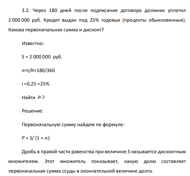  Через 180 дней после подписания договора должник уплатил 2 000 000 руб. Кредит выдан под 25% годовых (проценты обыкновенные). Какова первоначальная сумма и дисконт?  Известно: S = 2 000 000 руб. n=t/К=180/360 i =0,25 =25% Найти P-? 